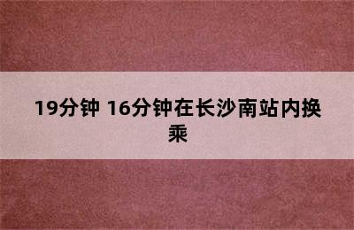 19分钟 16分钟在长沙南站内换乘